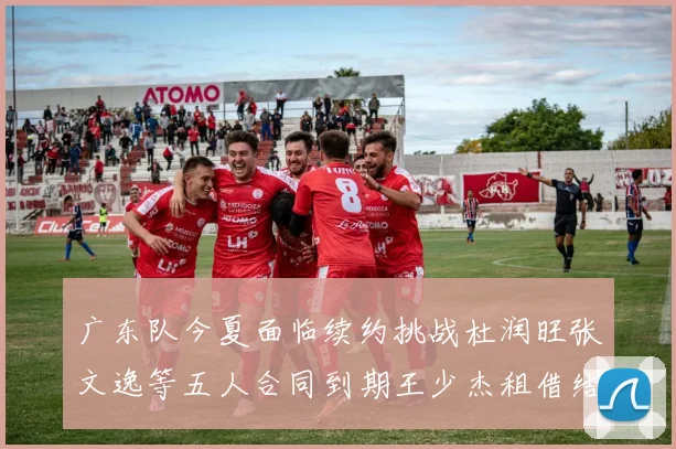 广东队今夏面临续约挑战杜润旺张文逸等五人合同到期王少杰租借结束