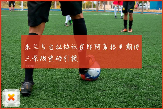 米兰与吉拉协议在即阿莱格里期待三条线重磅引援