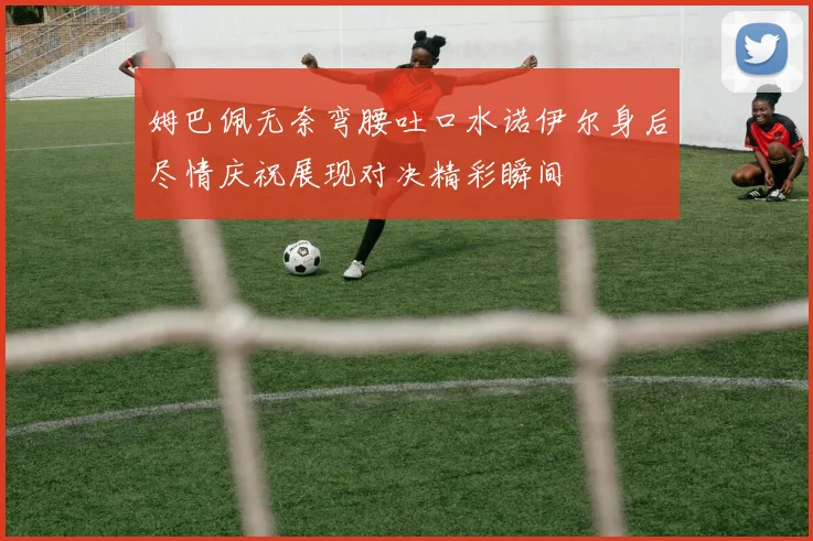 姆巴佩无奈弯腰吐口水诺伊尔身后尽情庆祝展现对决精彩瞬间