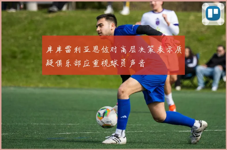 库库雷利亚恩佐对高层决策表示质疑俱乐部应重视球员声音