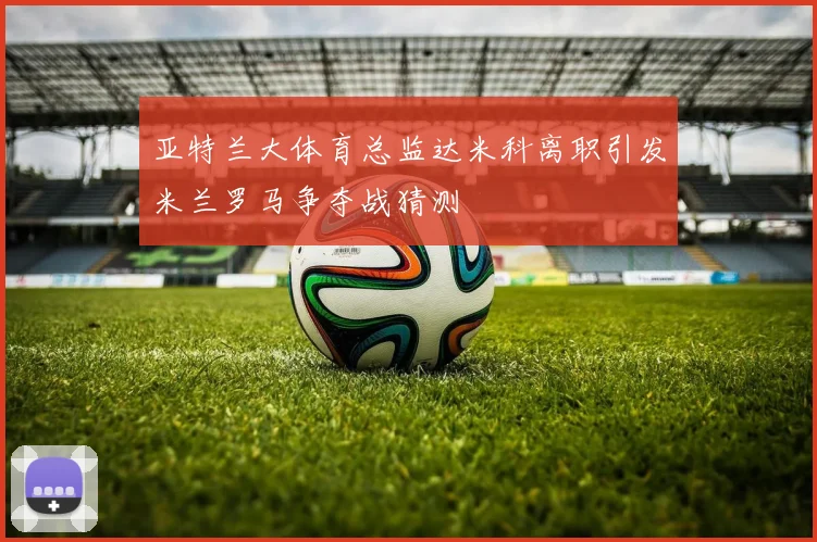 亚特兰大体育总监达米科离职引发米兰罗马争夺战猜测