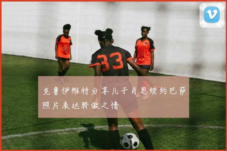 克鲁伊维特分享儿子肖恩续约巴萨照片表达骄傲之情