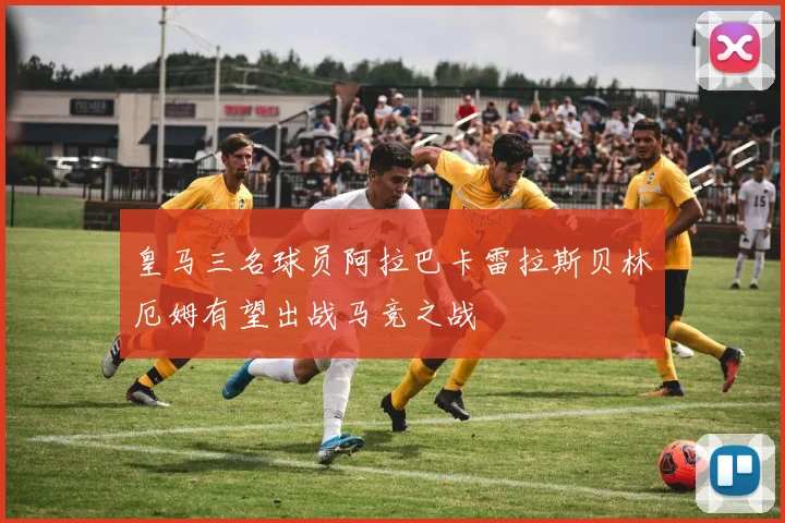 皇马三名球员阿拉巴卡雷拉斯贝林厄姆有望出战马竞之战