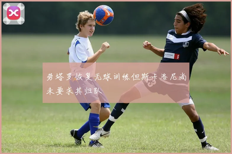 劳塔罗恢复无球训练但斯卡洛尼尚未要求其归队