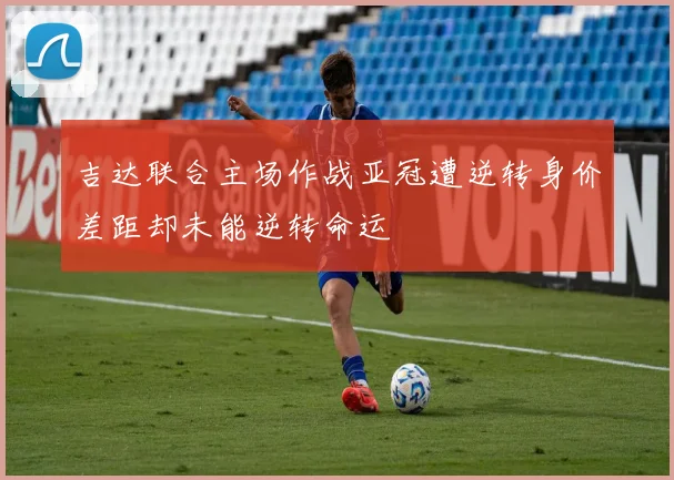 吉达联合主场作战亚冠遭逆转身价差距却未能逆转命运