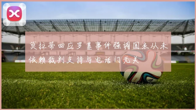 莫拉蒂回应罗基事件强调国米从未依赖裁判支持与电话门无关