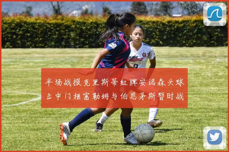 半场战报克里斯蒂红牌安诺森头球击中门框富勒姆与伯恩茅斯暂时战成平局